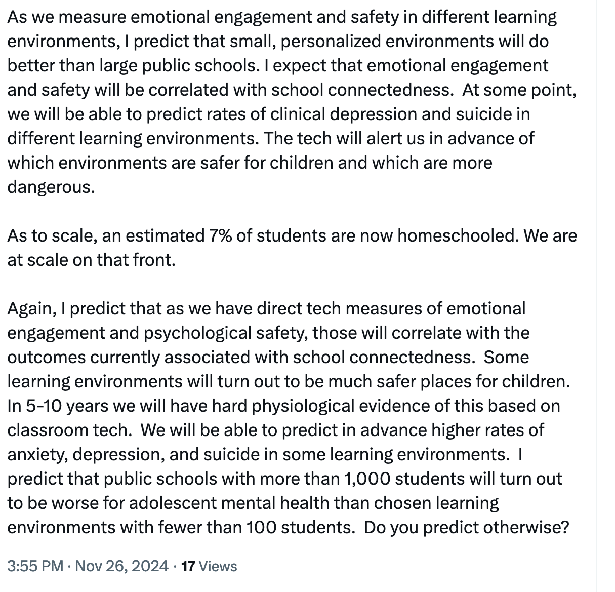As we measure emotional engagement and safety in different learning environments, I predict that small, personalized environments will do better than large public schools. I expect that emotional engagement and safety will be correlated with school connectedness. At some point, we will be able to predict rates of clinical depression and suicide in different learning environments. The tech will alert us in advance of which environments are safer for children and which are more dangerous.

As to scale, an estimated 7% of students are now homeschooled. We are at scale on that front.

Again, I predict that as we have direct tech measures of emotional engagement and psychological safety, those will correlate with the outcomes currently associated with school connectedness. Some learning environments will turn out to be much safer places for children. In 5-10 years we will have hard physiological evidence of this based on classroom tech. We will be able to predict in advance higher rates of anxiety, depression, and suicide in some learning environments. I predict that public schools will more than 1,000 students will turn out to be worse for adolescent mental health than chosen learning environments with fewer than 100 students. Do you predict otherwise?